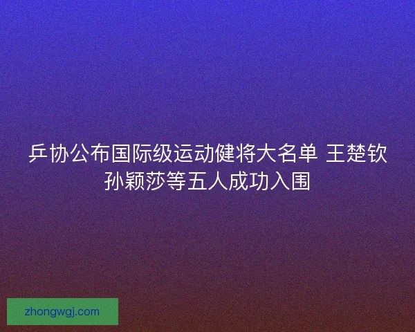 乒协公布国际级运动健将大名单 王楚钦孙颖莎等五人成功入围