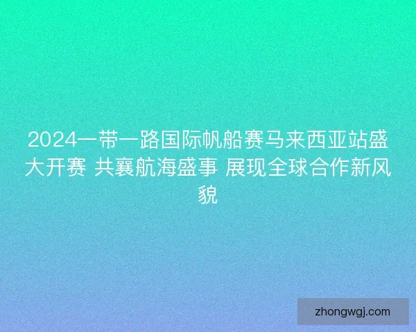 2024一带一路国际帆船赛马来西亚站盛大开赛 共襄航海盛事 展现全球合作新风貌 2024一带一路国际帆船赛马来西亚站盛大开赛 共襄航海盛事 展现全球合作新风貌