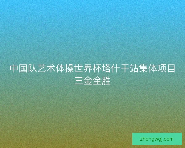 中国队艺术体操世界杯塔什干站集体项目三金全胜 中国队艺术体操世界杯塔什干站集体项目三金全胜