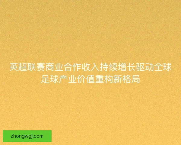 英超联赛商业合作收入持续增长驱动全球足球产业价值重构新格局 英超联赛商业合作收入持续增长驱动全球足球产业价值重构新格局