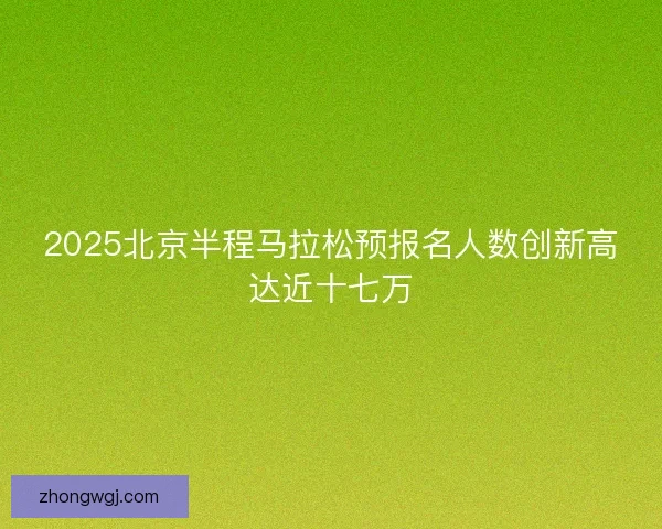 2025北京半程马拉松预报名人数创新高达近十七万 2025北京半程马拉松预报名人数创新高达近十七万