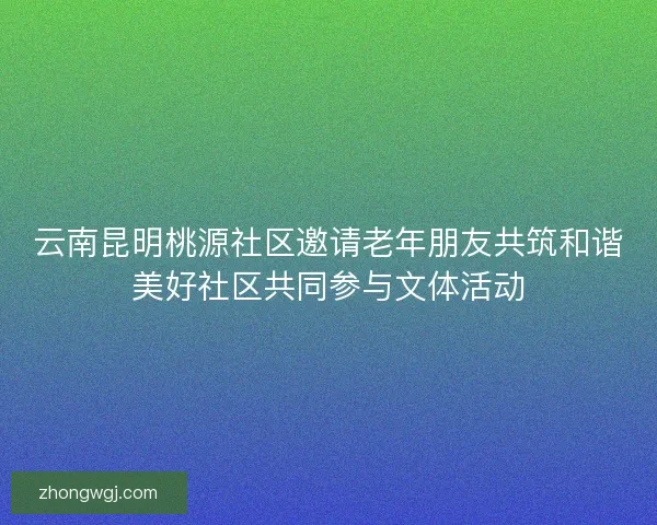 云南昆明桃源社区邀请老年朋友共筑和谐美好社区共同参与文体活动