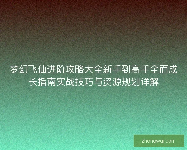 梦幻飞仙进阶攻略大全新手到高手全面成长指南实战技巧与资源规划详解