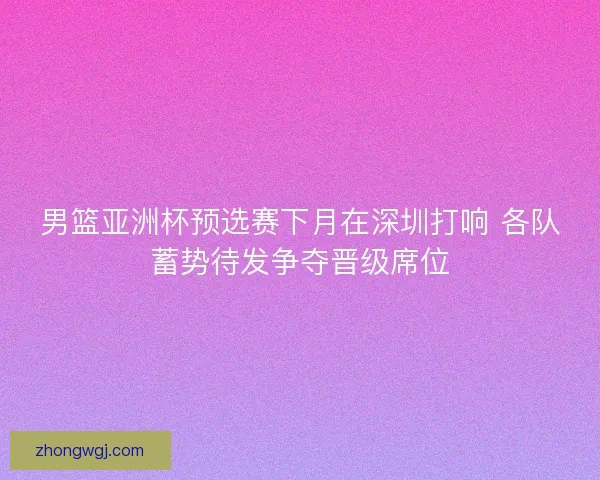 男篮亚洲杯预选赛下月在深圳打响 各队蓄势待发争夺晋级席位 男篮亚洲杯预选赛下月在深圳打响 各队蓄势待发争夺晋级席位