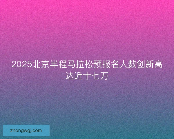 2025北京半程马拉松预报名人数创新高达近十七万