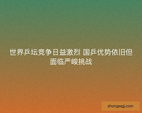世界乒坛竞争日益激烈 国乒优势依旧但面临严峻挑战