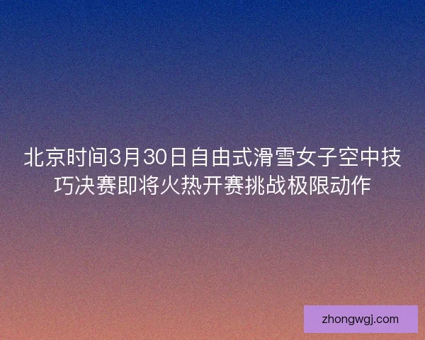 北京时间3月30日自由式滑雪女子空中技巧决赛即将火热开赛挑战极限动作