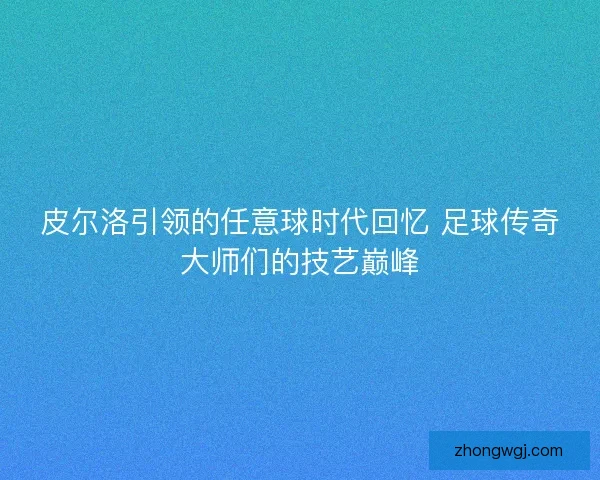 皮尔洛引领的任意球时代回忆 足球传奇大师们的技艺巅峰