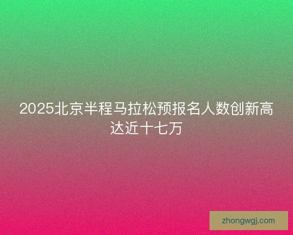2025北京半程马拉松预报名人数创新高达近十七万
