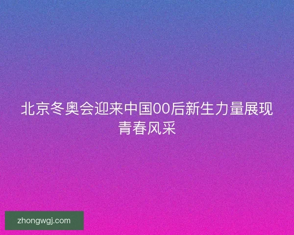 北京冬奥会迎来中国00后新生力量展现青春风采