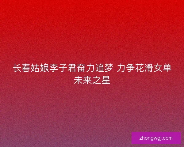长春姑娘李子君奋力追梦 力争花滑女单未来之星 长春姑娘李子君奋力追梦 力争花滑女单未来之星