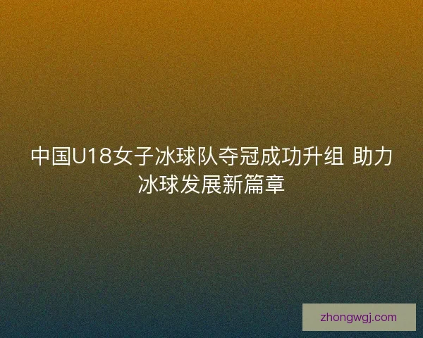 中国U18女子冰球队夺冠成功升组 助力冰球发展新篇章 中国U18女子冰球队夺冠成功升组 助力冰球发展新篇章